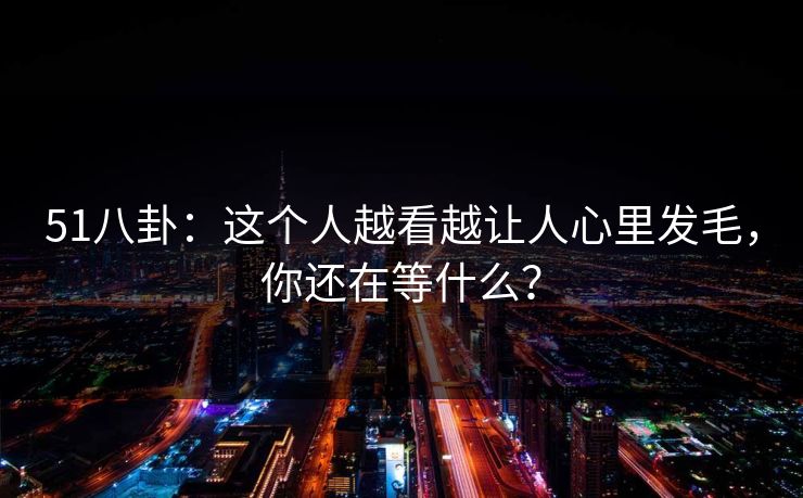 51八卦：这个人越看越让人心里发毛，你还在等什么？