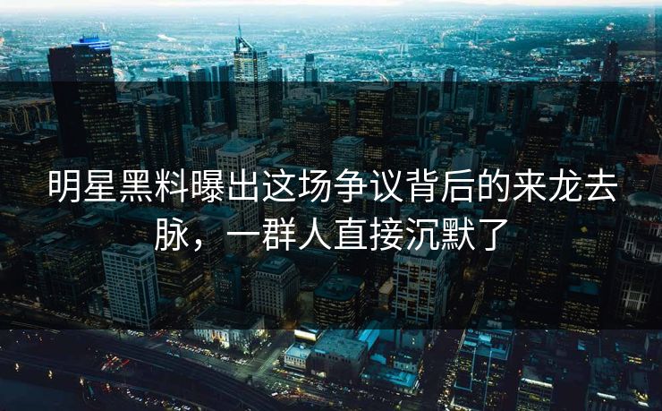 明星黑料曝出这场争议背后的来龙去脉，一群人直接沉默了