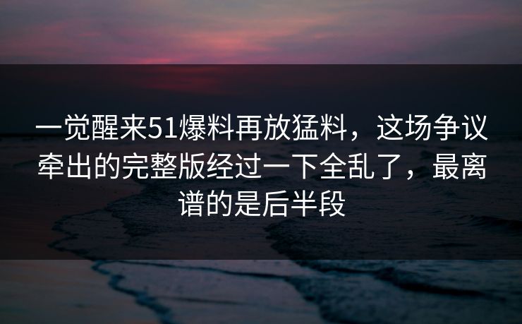 一觉醒来51爆料再放猛料，这场争议牵出的完整版经过一下全乱了，最离谱的是后半段