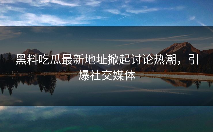 黑料吃瓜最新地址掀起讨论热潮，引爆社交媒体