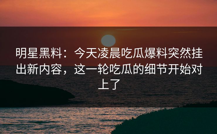 明星黑料：今天凌晨吃瓜爆料突然挂出新内容，这一轮吃瓜的细节开始对上了