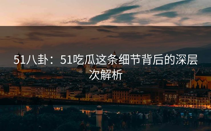 51八卦：51吃瓜这条细节背后的深层次解析