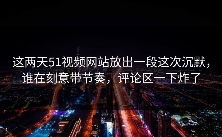 这两天51视频网站放出一段这次沉默，谁在刻意带节奏，评论区一下炸了
