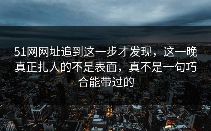 51网网址追到这一步才发现，这一晚真正扎人的不是表面，真不是一句巧合能带过的