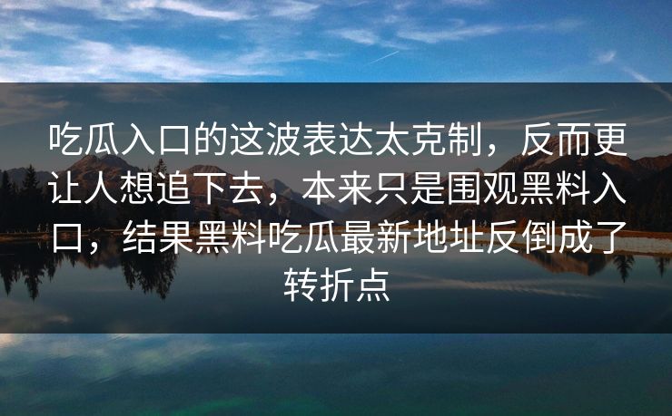 吃瓜入口的这波表达太克制，反而更让人想追下去，本来只是围观黑料入口，结果黑料吃瓜最新地址反倒成了转折点