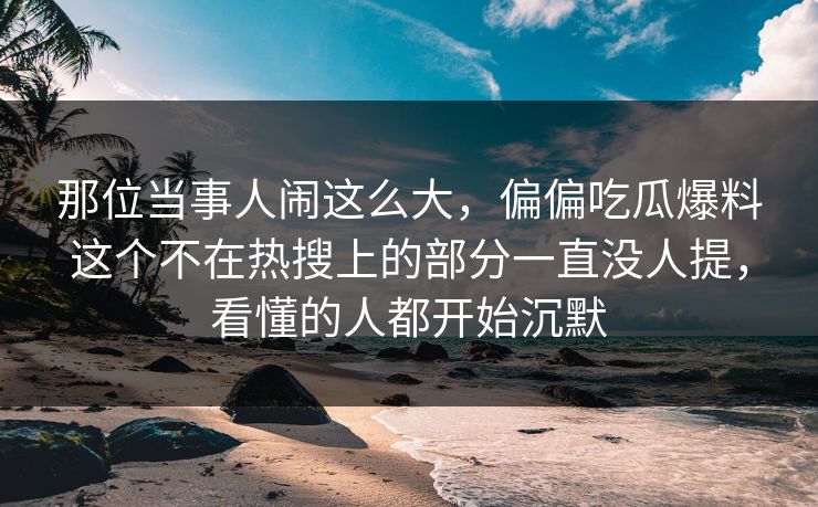 那位当事人闹这么大，偏偏吃瓜爆料这个不在热搜上的部分一直没人提，看懂的人都开始沉默