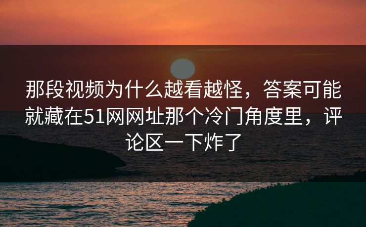 那段视频为什么越看越怪，答案可能就藏在51网网址那个冷门角度里，评论区一下炸了