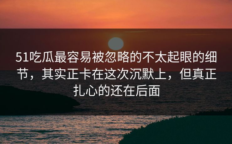 51吃瓜最容易被忽略的不太起眼的细节，其实正卡在这次沉默上，但真正扎心的还在后面