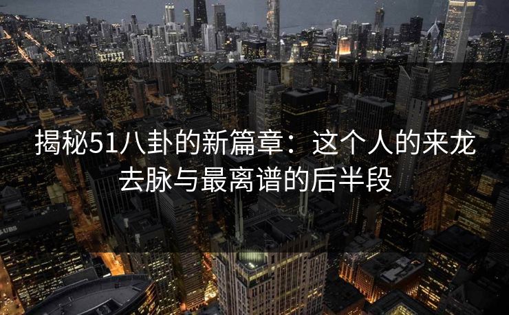 揭秘51八卦的新篇章：这个人的来龙去脉与最离谱的后半段