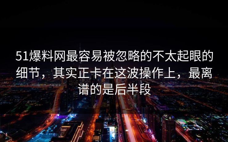 51爆料网最容易被忽略的不太起眼的细节，其实正卡在这波操作上，最离谱的是后半段