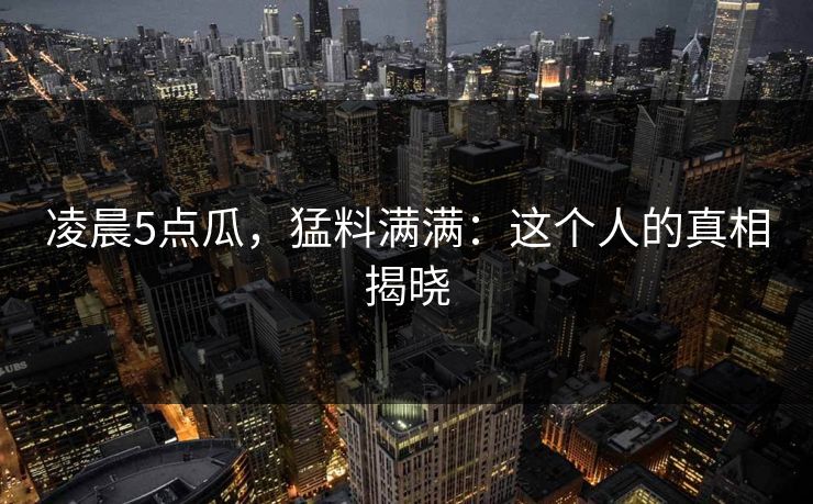 凌晨5点瓜，猛料满满：这个人的真相揭晓