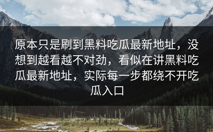 原本只是刷到黑料吃瓜最新地址，没想到越看越不对劲，看似在讲黑料吃瓜最新地址，实际每一步都绕不开吃瓜入口