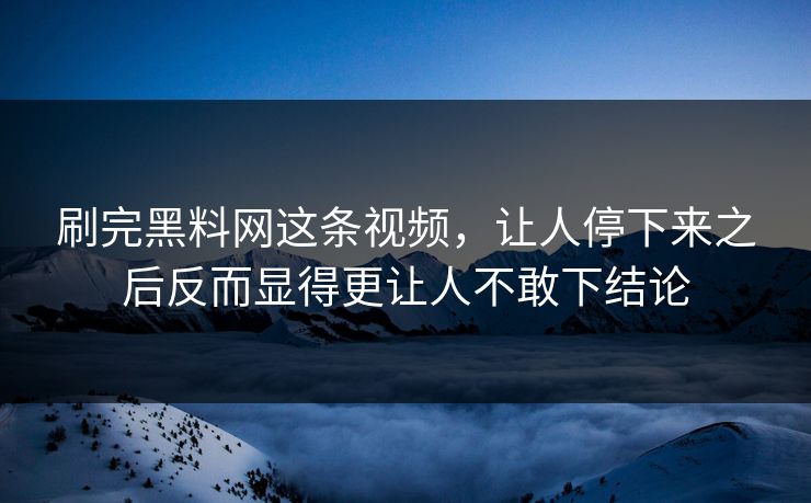 刷完黑料网这条视频，让人停下来之后反而显得更让人不敢下结论