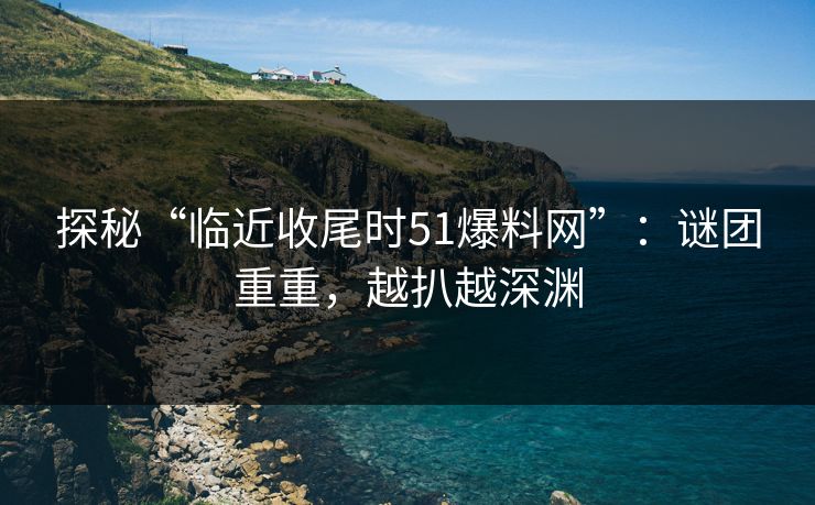 探秘“临近收尾时51爆料网”：谜团重重，越扒越深渊