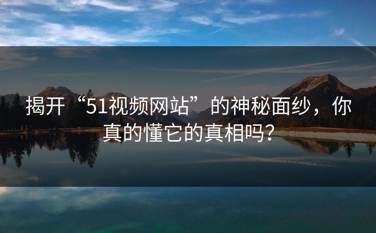 揭开“51视频网站”的神秘面纱，你真的懂它的真相吗？