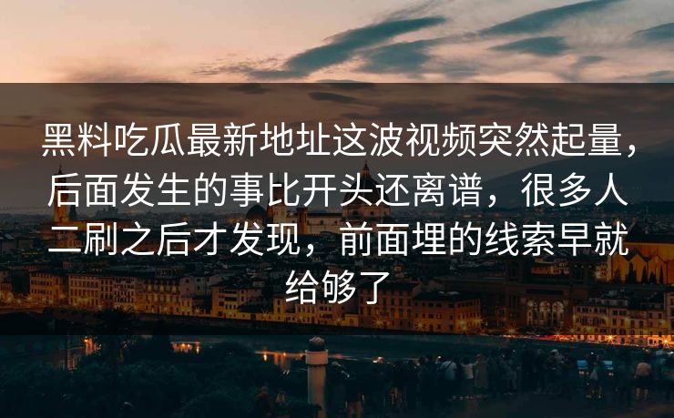 黑料吃瓜最新地址这波视频突然起量,后面发生的事比开头还离谱,很多人二刷之后才发现,前面埋的线索早就给够了 黑料吃瓜最新地址这波视频突然起量,后面发生的事比开头还离谱,很多人二刷之后才发现,前面埋的线索早就给够了