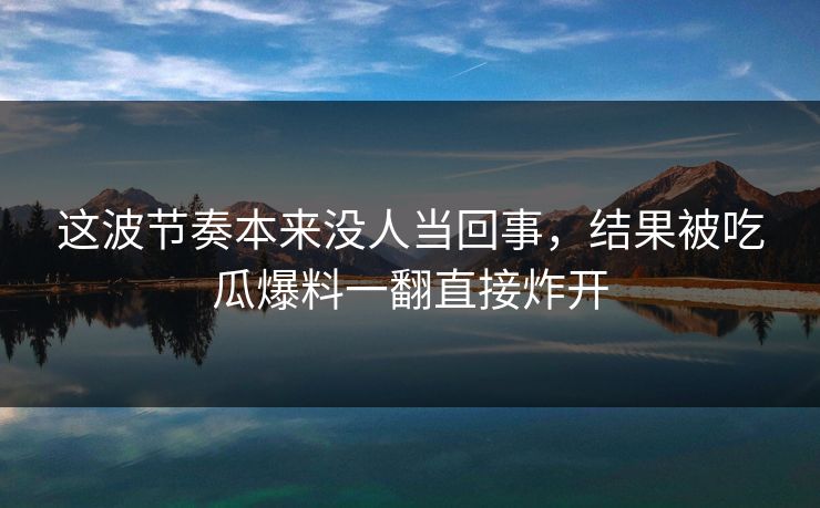 这波节奏本来没人当回事，结果被吃瓜爆料一翻直接炸开