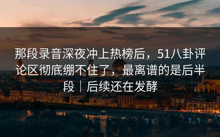 那段录音深夜冲上热榜后，51八卦评论区彻底绷不住了，最离谱的是后半段｜后续还在发酵