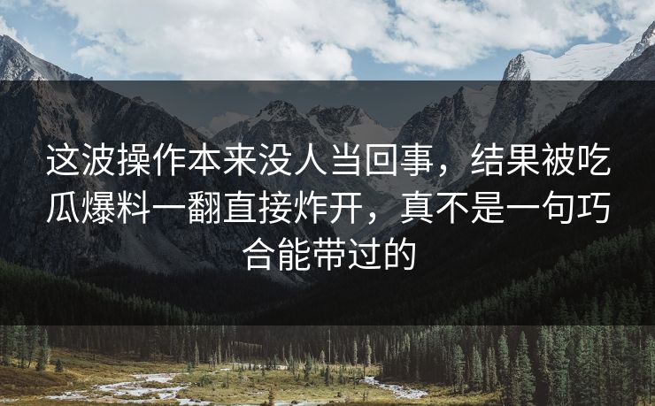这波操作本来没人当回事，结果被吃瓜爆料一翻直接炸开，真不是一句巧合能带过的