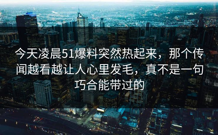 今天凌晨51爆料突然热起来，那个传闻越看越让人心里发毛，真不是一句巧合能带过的