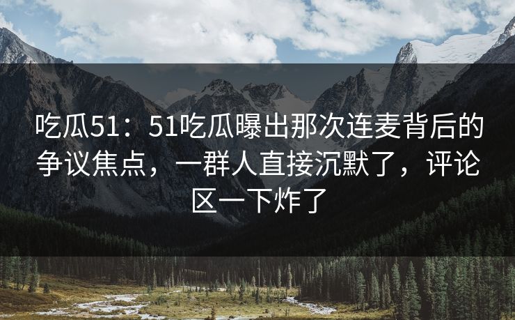 吃瓜51：51吃瓜曝出那次连麦背后的争议焦点，一群人直接沉默了，评论区一下炸了