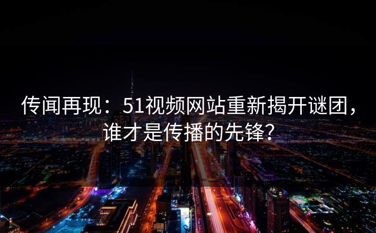 传闻再现：51视频网站重新揭开谜团，谁才是传播的先锋？