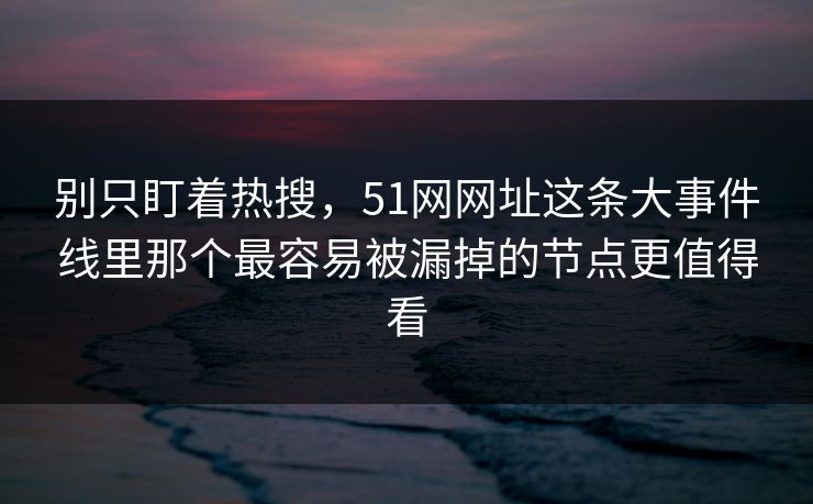 别只盯着热搜，51网网址这条大事件线里那个最容易被漏掉的节点更值得看