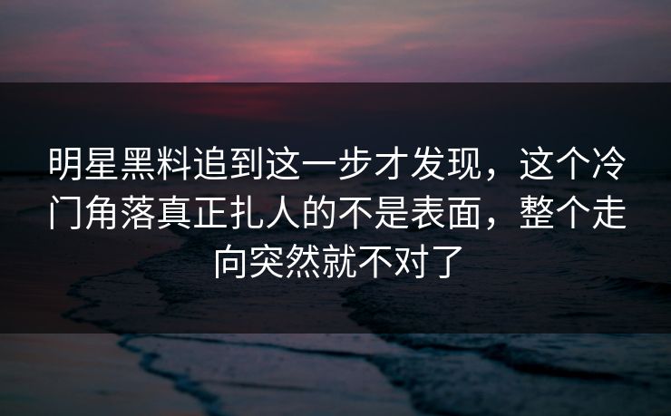 明星黑料追到这一步才发现，这个冷门角落真正扎人的不是表面，整个走向突然就不对了