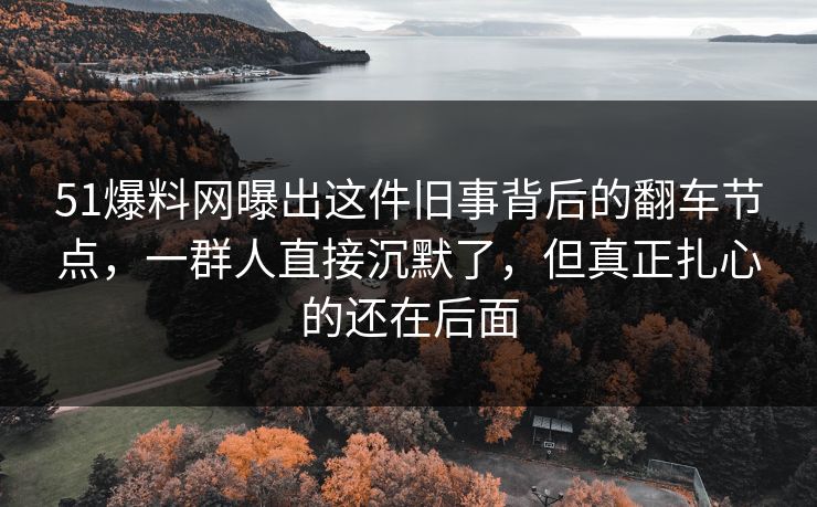 51爆料网曝出这件旧事背后的翻车节点，一群人直接沉默了，但真正扎心的还在后面