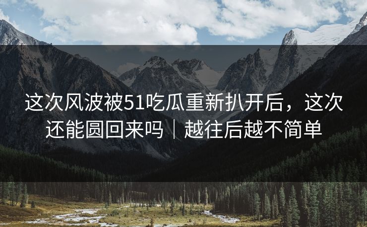 这次风波被51吃瓜重新扒开后，这次还能圆回来吗｜越往后越不简单