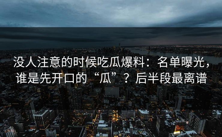 没人注意的时候吃瓜爆料：名单曝光，谁是先开口的“瓜”？后半段最离谱