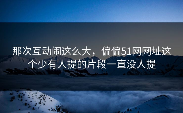 那次互动闹这么大，偏偏51网网址这个少有人提的片段一直没人提