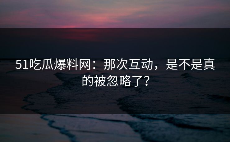 51吃瓜爆料网：那次互动，是不是真的被忽略了？