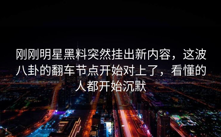 刚刚明星黑料突然挂出新内容，这波八卦的翻车节点开始对上了，看懂的人都开始沉默