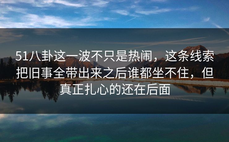 51八卦这一波不只是热闹，这条线索把旧事全带出来之后谁都坐不住，但真正扎心的还在后面
