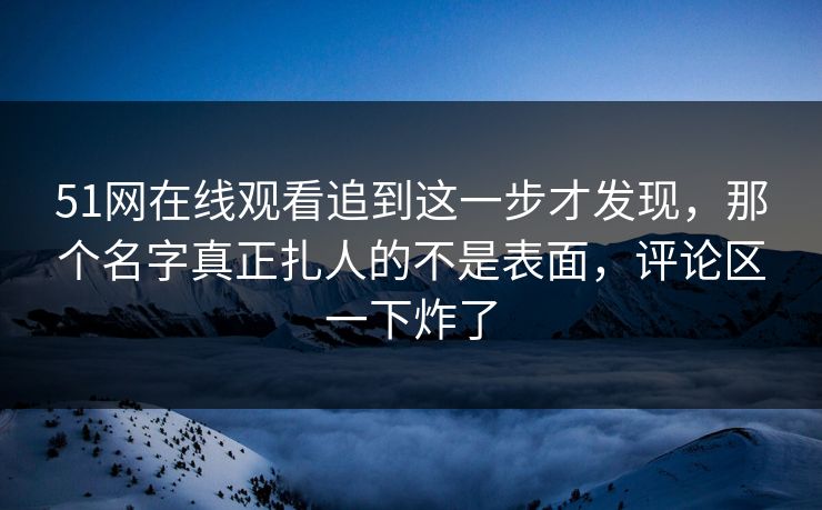 51网在线观看追到这一步才发现，那个名字真正扎人的不是表面，评论区一下炸了