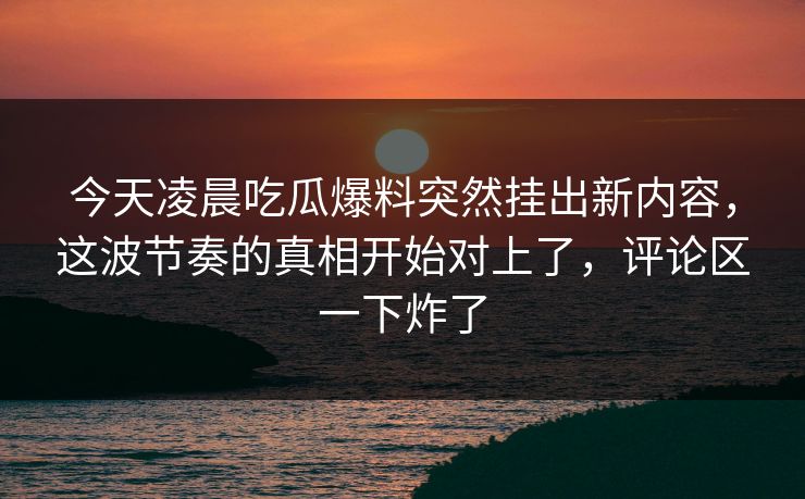 今天凌晨吃瓜爆料突然挂出新内容，这波节奏的真相开始对上了，评论区一下炸了