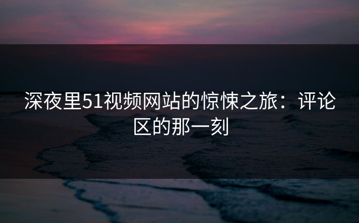深夜里51视频网站的惊悚之旅：评论区的那一刻