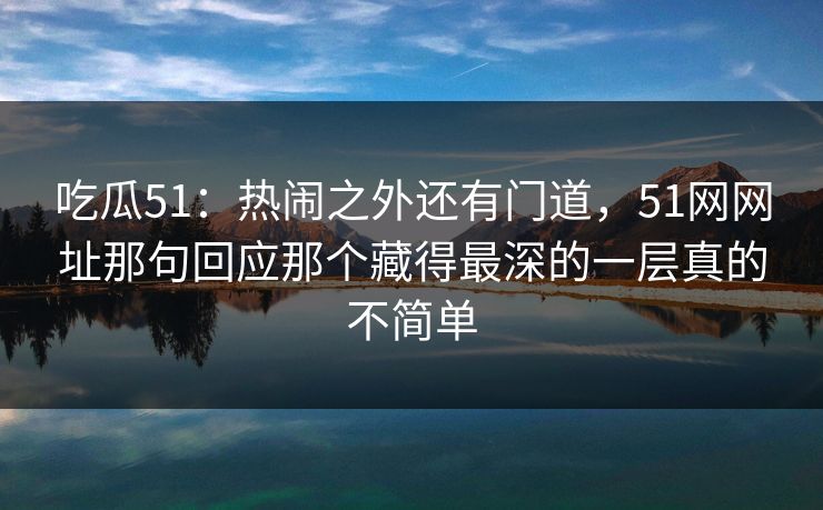 吃瓜51：热闹之外还有门道，51网网址那句回应那个藏得最深的一层真的不简单