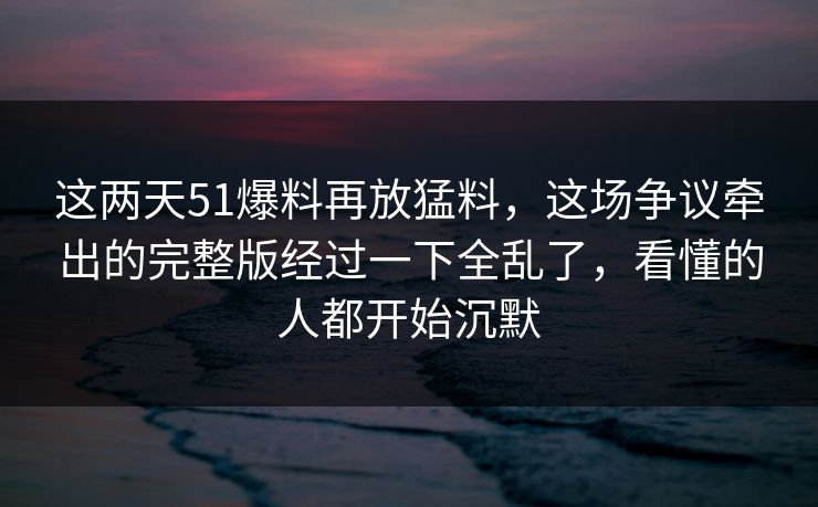 这两天51爆料再放猛料，这场争议牵出的完整版经过一下全乱了，看懂的人都开始沉默