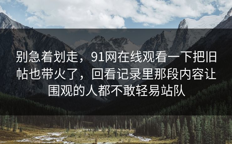别急着划走,91网在线观看一下把旧帖也带火了,回看记录里那段内容让围观的人都不敢轻易站队 别急着划走,91网在线观看一下把旧帖也带火了,回看记录里那段内容让围观的人都不敢轻易站队