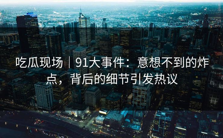 吃瓜现场|91大事件:意想不到的炸点,背后的细节引发热议 吃瓜现场|91大事件:意想不到的炸点,背后的细节引发热议