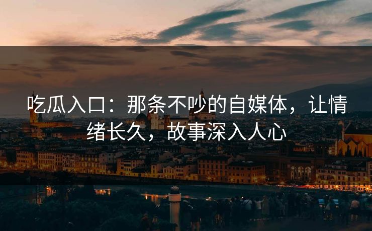 吃瓜入口：那条不吵的自媒体，让情绪长久，故事深入人心