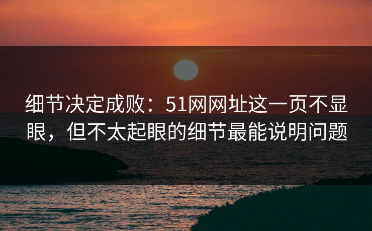 细节决定成败：51网网址这一页不显眼，但不太起眼的细节最能说明问题